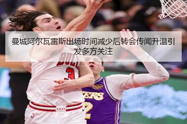 曼城阿尔瓦雷斯出场时间减少后转会传闻升温引发多方关注
